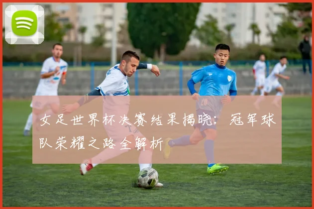 女足世界杯决赛结果揭晓：冠军球队荣耀之路全解析