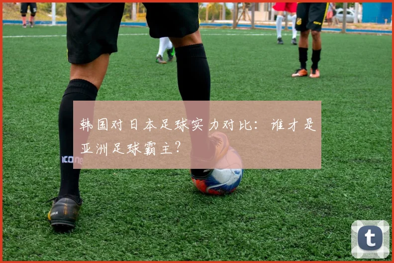 韩国对日本足球实力对比：谁才是亚洲足球霸主？