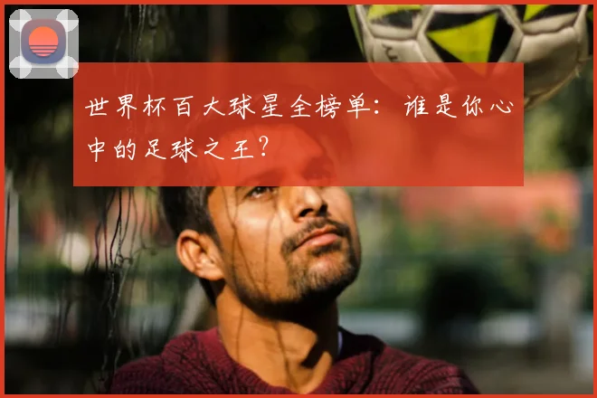 世界杯百大球星全榜单：谁是你心中的足球之王？
