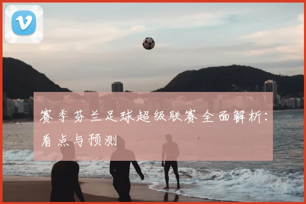 赛季芬兰足球超级联赛全面解析：看点与预测