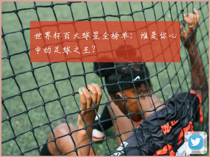 世界杯百大球星全榜单：谁是你心中的足球之王？